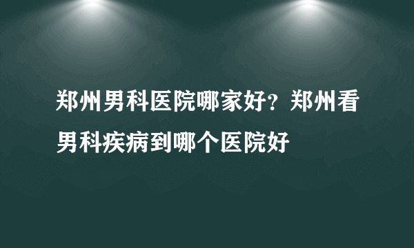 郑州男科医院哪家好?郑州看男科疾病到哪个医院好