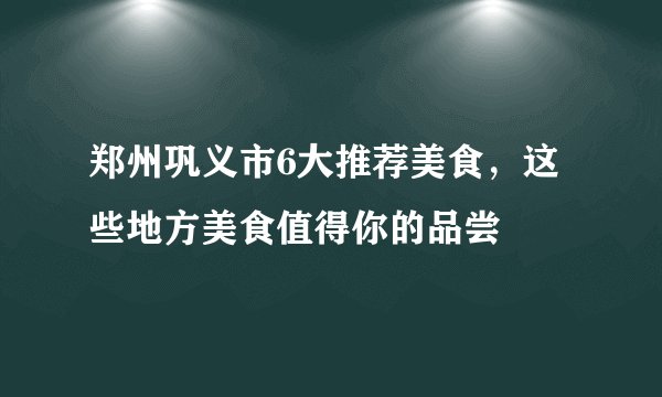 郑州巩义市6大推荐美食，这些地方美食值得你的品尝