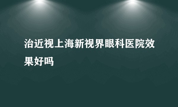 治近视上海新视界眼科医院效果好吗
