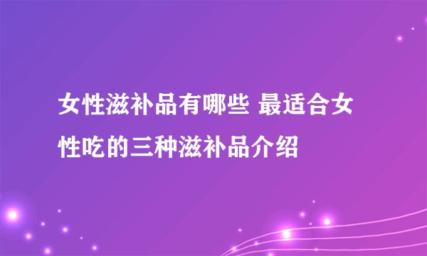 女性滋补品有哪些 最适合女性吃的三种滋补品介绍