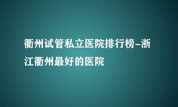 衢州试管私立医院排行榜-浙江衢州最好的医院