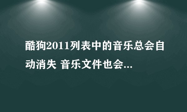酷狗2011列表中的音乐总会自动消失 音乐文件也会消失 这是为什么?