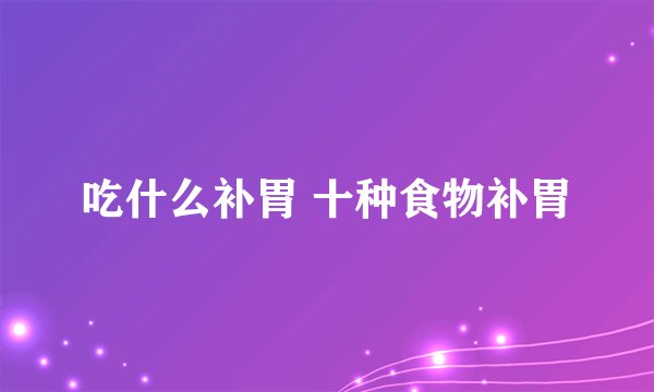 吃什么补胃 十种食物补胃