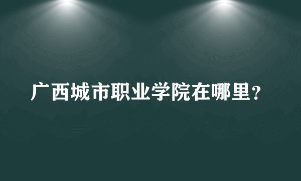 广西城市职业学院在哪里？