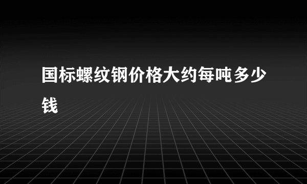 国标螺纹钢价格大约每吨多少钱