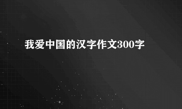 我爱中国的汉字作文300字