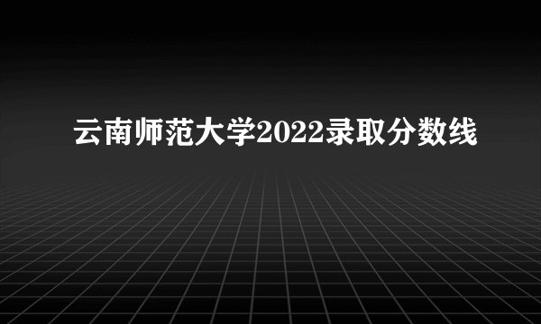 云南师范大学2022录取分数线