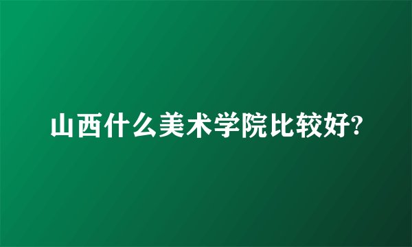 山西什么美术学院比较好?