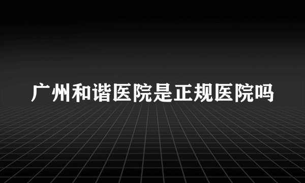广州和谐医院是正规医院吗