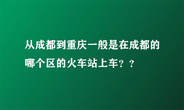 从成都到重庆一般是在成都的哪个区的火车站上车??