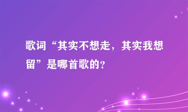歌词“其实不想走，其实我想留”是哪首歌的？