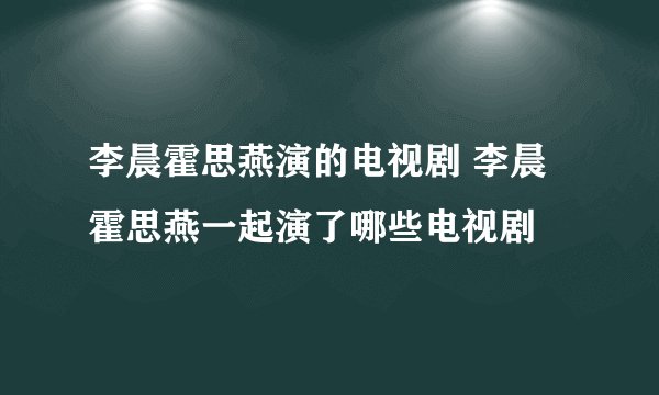 李晨霍思燕演的电视剧 李晨霍思燕一起演了哪些电视剧