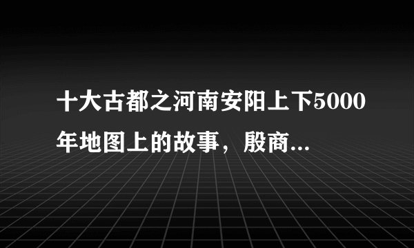 十大古都之河南安阳上下5000年地图上的故事,殷商古都名不虚传!