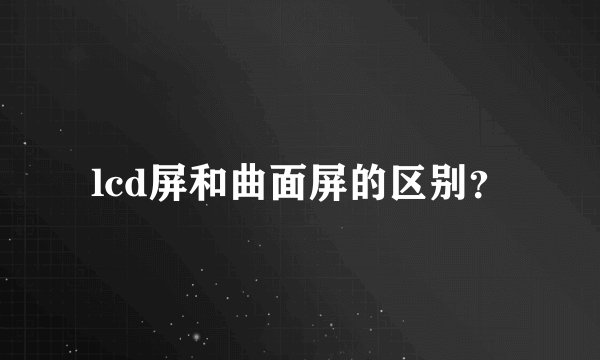 lcd屏和曲面屏的区别？