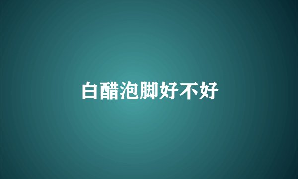 白醋泡脚好不好