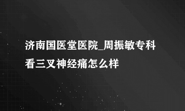 济南国医堂医院_周振敏专科看三叉神经痛怎么样
