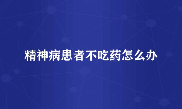 精神病患者不吃药怎么办