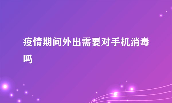 疫情期间外出需要对手机消毒吗