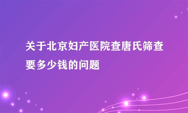 关于北京妇产医院查唐氏筛查要多少钱的问题