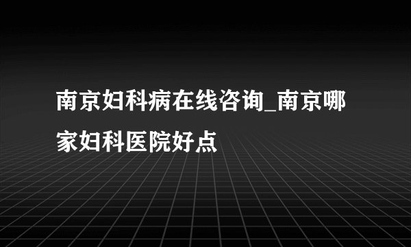 南京妇科病在线咨询_南京哪家妇科医院好点