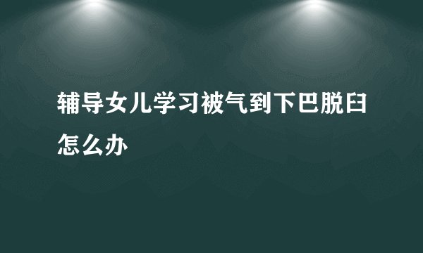 辅导女儿学习被气到下巴脱臼怎么办