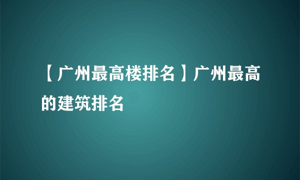 【广州最高楼排名】广州最高的建筑排名