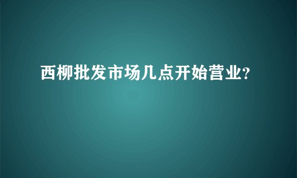 西柳批发市场几点开始营业？