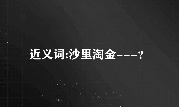 近义词:沙里淘金---？