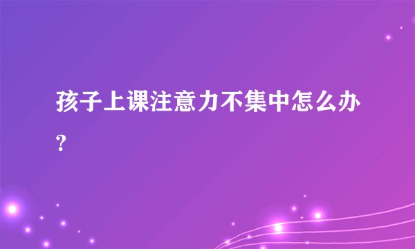 孩子上课注意力不集中怎么办?