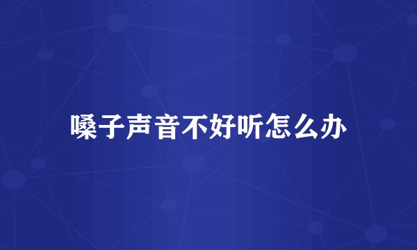 嗓子声音不好听怎么办