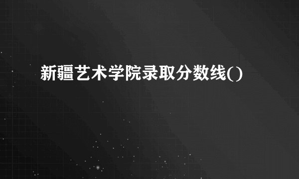 新疆艺术学院录取分数线()