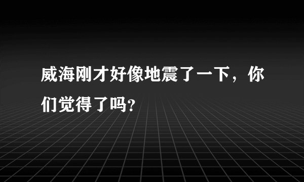 威海刚才好像地震了一下，你们觉得了吗？