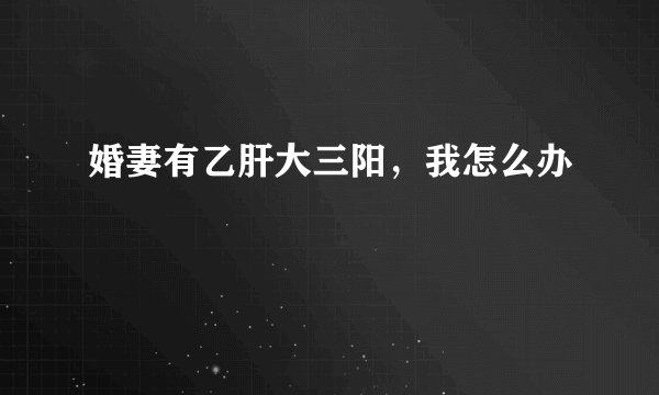 婚妻有乙肝大三阳，我怎么办