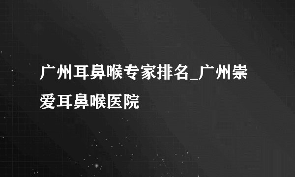 广州耳鼻喉专家排名_广州崇爱耳鼻喉医院