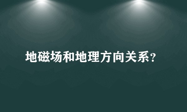 地磁场和地理方向关系？