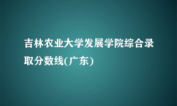 吉林农业大学发展学院综合录取分数线(广东)