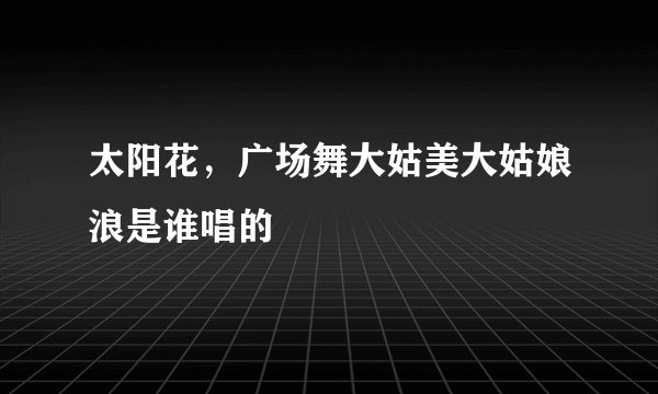 太阳花，广场舞大姑美大姑娘浪是谁唱的