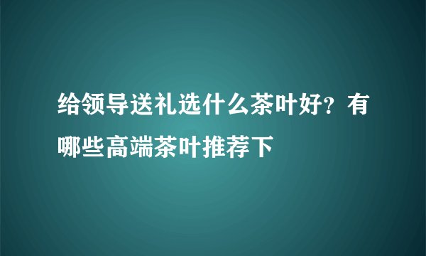 给领导送礼选什么茶叶好？有哪些高端茶叶推荐下