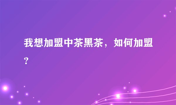 我想加盟中茶黑茶，如何加盟？