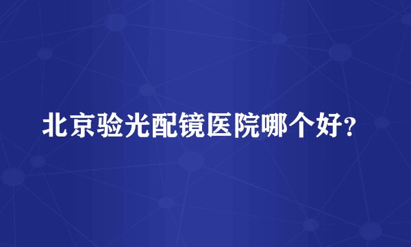 北京验光配镜医院哪个好？