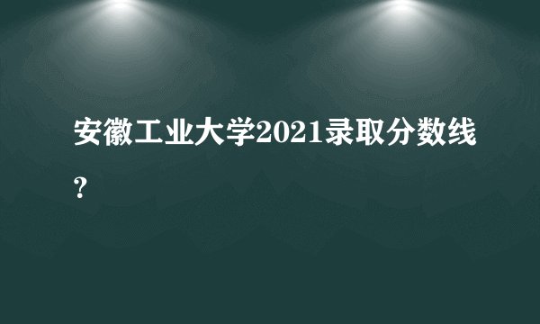 安徽工业大学2021录取分数线？