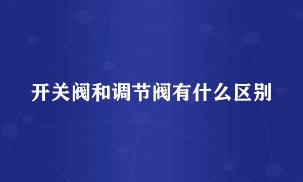 开关阀和调节阀有什么区别
