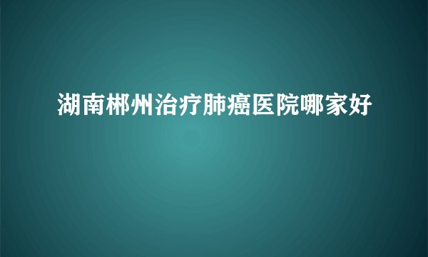 湖南郴州治疗肺癌医院哪家好