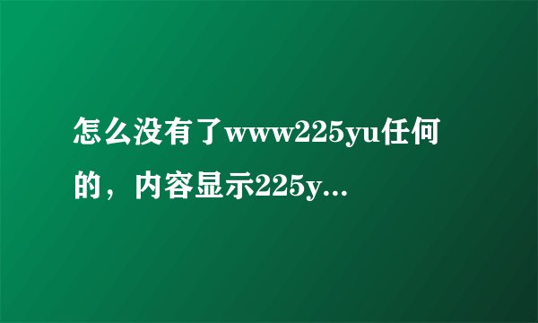 怎么没有了www225yu任何的,内容显示225yu还能在com恢复正常吗?