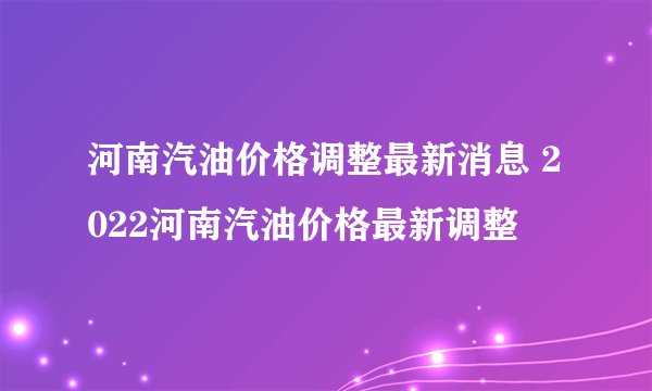 河南汽油价格调整最新消息 2022河南汽油价格最新调整