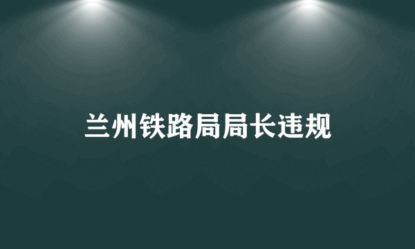 兰州铁路局局长违规