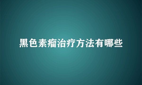 黑色素瘤治疗方法有哪些