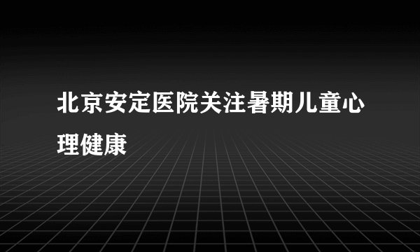 北京安定医院关注暑期儿童心理健康