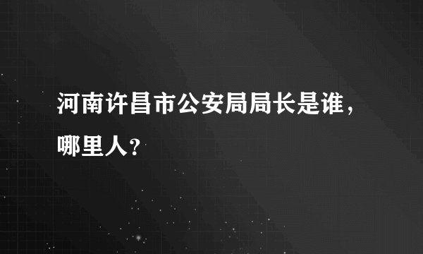 河南许昌市公安局局长是谁，哪里人？