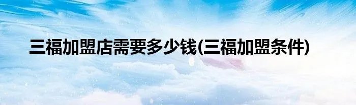 三福加盟店需要多少钱(三福加盟条件)